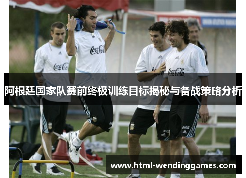 阿根廷国家队赛前终极训练目标揭秘与备战策略分析